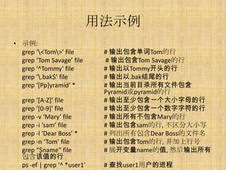 用法示例
• 示例:
  grep ‘<Tom>’ file        # 输出包含单词Tom的行
  grep ‘Tom Savage’ file     # 输出包含Tom Savage的行
  grep ‘^Tommy’ file         # 输出以Tommy开头的行
  grep ‘.bak$’ file         # 输出以.bak结尾的行
  grep ‘[Pp]yramid’ *        # 输出当前目录所有文件包含
                             Pyramid或pyramid的行
  grep ‘[A-Z]’ file          # 输出至少包含一个大小字母的行
  grep ‘[0-9]’ file          # 输出至少包含一个数字字符的行
  grep -v ‘Mary’ file        # 输出所有不包含Mary的行
  grep -i ‘sam’ file         # 输出包含sam的行, 不区分大小写
  grep -l ‘Dear Boss’ *      # 列出所有包含Dear Boss的文件名
  grep -n ‘Tom’ file         # 输出包含Tom的行, 并加上行号
  grep “$name” file          # 展开变量name的值, 然后输出所有
  包含该值的行
  ps -ef | grep ‘^ *user1’   # 查找user1用户的进程
 