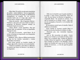 –Sólo soy un hombre que le gusta enseñar a
la gente y sacar buena producción. Para eso
vine. No soy doctor ni director ni ingeniero. –
respondió René– No terminé la carrera. Y lo
que se terminó es el whisky. Leroy... ¿por qué
no me acompaña a buscarlo y ve la cumbre del
Naiguatá?
Se levantaron yendo hacia el estudio. Dejó al
chileno en el mirador.
Leroy miraba la serranía cuando René se
acercó con las dos botellas de whisky y le dijo:
–Hermosa paz, esas montañas imponen
serenidad.
–Así es. Me recuerdan mi patria. –Leroy
bajó la voz–Usted es un hombre de bien, señor
René. Voy a confiarle algo. Cuídese de Marcos,
es falso. Nunca fue ingeniero, era un guillotinero.
Pero al llegar se arrimó a esa abogada y ella le
obtuvo la revalida de lo que no era. Si lo dejan
hablar, él convence... y a los de aquí les gustan
los cuentos.
–Mira, René. No salí de mi país para ensuciarme
de carbón. –aclaró Adalberto– Soy un organizador.
Mi primo es secretario del partido. Yo distribuía los
changadores, no cargaba. No veo correcto
casarme hasta que no tenga algo seguro. Lo
haré al volver, cuando acabe la dictadura.
–Estoy de acuerdo. –dijo el ingeniero Marcos–
Vinimos a este gran país para darle lo mejor y
progresar. Si hacemos cualquier trabajo, no
mejorará el país ni nosotros.
–¿Oyes, René? –acotó Anguilera– Hay que
hacerse valer, ser afamado. Si uno es importante,
el grupo lo será.
–No estoy de acuerdo. –opinó René– Es al
revés, si el grupo es importante, sus integrantes
también lo serán.
Adalberto, Alex y Marcos Möhen pertenecían
al tipo de los inútiles instruidos y tenían
fascinadas a las damas.
Pero Leroy parecía un hombre simple, de
trabajo, algo servil, e intervino en la conversación:
–Usted es un idealista, señor René, es diferente.
No parece que fuese un director o un doctor, o
un ingeniero.
Diap 105
LOS CUENTEROSLOS CUENTEROS
LAS GRIETAS LAS GRIETAS
 