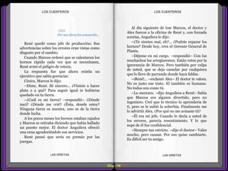 Al día siguiente de irse Marcos, el doctor y
Alex fueron a la oficina de René y, con forzada
sonrisa, Anguilera le dijo:
–¿Te sientes mal, eh?... ¿Podrás reparar los
hornos? Desde hoy, eres el Gerente General de
Planta.
–Déjeme en mi cargo. –respondió– Con los
muchachos los arreglaremos. Están rotos por la
ignorancia de Marcos. Pero también por culpa
de usted, que se deja camelar por cualquiera
que lo lleve de parranda donde haya faldas.
–¡René!... –exclamó Alex– El doctor te valora.
No es justo ese trato. El también es humano.
No todos son como tú.
–Lo merezco. –dijo Anguilera a René– Sabía
que Marcos era alguien divertido, pero no
ingeniero. Creí que lo técnico lo aprendería de
ti, pero se le subió la soberbia. Finalmente me
lo advirtió Alex. ¿Por qué no me avisaste tú?
–Él era mi jefe. Cuando le decía a usted de
los errores, parecía resentimiento. Y lo que
supe de él fue confidencial.
–Siempre tan estricto. –dijo el doctor– Vales
mucho, pero cansas. Por eso quise cambiarte.
Es difícil ser tu amigo.
::::::
Por sus obras los conoceréis...
René quedó como jefe de producción: Sus
advertencias sobre los errores eran vistas como
disgusto por el cambio.
Cuando Marcos ordenó que se calentaran los
hornos rápido cada vez que se necesitasen,
René avisó el peligro de rotura.
La respuesta fue que ahora existía un
ejecutivo que sabía gerenciar.
Cínico, Marcos le dijo:
–Dime, René. Sé sincero... ¿Viniste a hacer
plata o a qué? Para seguir igual te hubieras
quedado en tu tierra.
–¿Cuál es mi tierra? –respondió– ¿Dónde
nací? ¿Dónde me crié? ¿Ésta, donde estoy?
Ninguna tierra es nuestra, uno es de la tierra
donde lucha.
A los pocos meses los hornos estaban rajados
y Marcos se retiraba diciendo que había hallado
un puesto mejor. El doctor Anguilera ofreció
una cena agradeciéndole sus servicios.
René pensó que sería en premio por las
juergas.
Diap 108
LOS CUENTEROSLOS CUENTEROS
LAS GRIETAS LAS GRIETAS
 