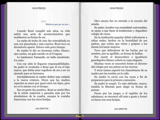 Otro suceso fue su entrada a la escuela del
estado.
Su padre, hombre con mentalidad universalista,
se opuso a que fuese al tendencioso y dogmático
colegio de curas.
En la institución popular debió enfrentarse a
niños rudos, hechos en la brutalidad de sus
padres, que creían que reírse y golpear a los
demás los hacía mejores.
Tuvo que defenderse de las burlas por su
nombre, por su apellido, su forma de hablar.
Por suerte el democrático e igualitario
guardapolvo blanco cubría su ropa elegante.
Muchas veces se encontró frente al director
del colegio por sus peleas en los recreos.
Y otras tantas soportó los chancletazos de su
madre por las tenidas en la calle.
Su madre lo envió con los curas a fin de
prepararse para la primera comunión.
Su padre lo aceptó. Ya más adelante, mayor,
tendría la libertad para elegir su forma de
pensar.
Fuese por los juegos o el espíritu de los
salesianos, se encontró allí más a gusto y formó
su barra con esos botijas.
::::::
Malevos que ya no son...
Cuando René cumplió seis años, su vida
sufrió una serie de acontecimientos que
moldearon su forma de ser.
La casita de techo de zinc fue remodelada en
una con planchada y más cuartos. René tuvo su
dormitorio aparte. Estuvo solo poco tiempo.
Su madre le dio un hermano rubio, blanco,
ojos azules, un galo nacido en el Uruguay.
Lo bautizaron Yamandú, un indio inexistente.
Un mito.
Con ese niño le llegaron responsabilidades.
Su padre le recalcaba a René que él era el hijo
mayor, que debía estar orgulloso de eso y ser un
ejemplo para su hermano.
Inevitablemente la madre dedicó más cuidado
a la nueva criatura. Dicen que las madres
reparten su amor por igual entre los hijos, pero
no es lo mismo con el tiempo.
Eso en parte fue positivo. René se sintió libre
de la tutela maternal y paseaba más por los
alrededores de la cuadra, aunque le costaba
fraternizar con los otros botijas.
Diap 11
CICATRICESCICATRICES
LAS GRIETAS LAS GRIETAS
 