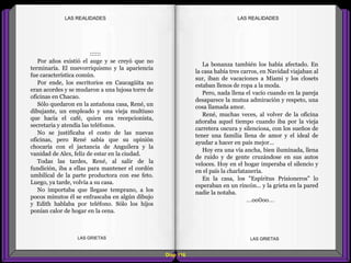 La bonanza también los había afectado. En
la casa había tres carros, en Navidad viajaban al
sur, iban de vacaciones a Miami y los closets
estaban llenos de ropa a la moda.
Pero, nada llena el vacío cuando en la pareja
desaparece la mutua admiración y respeto, una
cosa llamada amor.
René, muchas veces, al volver de la oficina
añoraba aquel tiempo cuando iba por la vieja
carretera oscura y silenciosa, con los sueños de
tener una familia llena de amor y el ideal de
ayudar a hacer en país mejor...
Hoy era una vía ancha, bien iluminada, llena
de ruido y de gente cruzándose en sus autos
veloces. Hoy en el hogar imperaba el silencio y
en el país la charlatanería.
En la casa, los "Espíritus Prisioneros" lo
esperaban en un rincón... y la grieta en la pared
nadie la notaba.
...oo0oo...
::::::
Por años existió el auge y se creyó que no
terminaría. El nuevorriquismo y la apariencia
fue característica común.
Por ende, los escritorios en Caucagüita no
eran acordes y se mudaron a una lujosa torre de
oficinas en Chacao.
Sólo quedaron en la antañona casa, René, un
dibujante, un empleado y una vieja multiuso
que hacía el café, quien era recepcionista,
secretaria y atendía las teléfonos.
No se justificaba el costo de las nuevas
oficinas, pero René sabía que su opinión
chocaría con el jactancia de Anguilera y la
vanidad de Alex, feliz de estar en la ciudad.
Todas las tardes, René, al salir de la
fundición, iba a ellas para mantener el cordón
umbilical de la parte productora con ese feto.
Luego, ya tarde, volvía a su casa.
No importaba que llegase temprano, a los
pocos minutos él se enfrascaba en algún dibujo
y Edith hablaba por teléfono. Sólo los hijos
ponían calor de hogar en la cena.
Diap 116
LAS GRIETAS LAS GRIETAS
LAS REALIDADESLAS REALIDADES
 