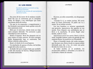 El joven, un niño consentido, con desparpajo
les dijo:
–Cuando lo vi, ya estaba encima. Mi novia
tiene un brazo fracturado. El padre me va a
matar. Es un militar arrecho.
Los tres hombres se miraron aguantando
una grosería. Aparecieron dos agentes en sus
motos. Poco después una ambulancia que se
llevó a la muchacha. El joven fingió estar
herido, nadie le creyó.
Autorizaron mover los carros. René y el de la
rural, Leopoldo Latineri, quien era gerente de una
empresa láctea, los pusieron en el hombrillo.
Pérez, el humilde dueño del coche europeo,
que iba para una clínica donde su esposa estaba
internada para dar a luz, vio como una grúa
llevaba los restos de su carro.
Al haber heridos en el accidente, los
involucrados debían ir detenidos a la cárcel en
la división o Retén de tránsito.
Era cerca de las nueve de la mañana cuando
René iba con su camioneta por la autopista
Oeste. Se dirigía a una siderúrgica que tenía
una buena oferta de tochos.
Vio que la vía empezaba a congestionarse y
fue frenando suavemente hasta quedar cerca de
otra camioneta rural.
Miró por el retrovisor, detrás tenía un viejo
carro europeo detenido. Vio acercarse a gran
velocidad un auto moderno.
Sintió el impacto. René dio despacio con su
auto contra el coche anterior. El carro europeo
había desaparecido bajo su camioneta. Del
último vehículo salían gritos.
René y el chofer de la rural bajaron.
Un muchacho de apenas 18 años, sin heridas
surgió del coche moderno.
Al chofer del carro europeo hubo que ayudarlo
a salir del amasijo de hierros. Milagrosamente
no estaba lastimado.
Diap 117
LOS REOS
LAS GRIETAS LAS GRIETAS
21 LOS REOS
Cuando la justicia se convierte en ley
deja de ser humana.
Y cuando la ley necesita de representantes,
deja de ser justa...
 