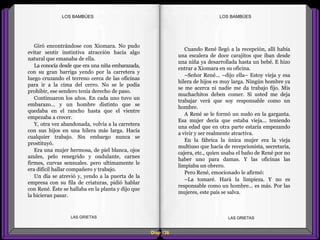 Cuando René llegó a la recepción, allí había
una escalera de doce carajitos que iban desde
una niña ya desarrollada hasta un bebé. E hizo
entrar a Xiomara en su oficina.
–Señor René... –dijo ella– Estoy vieja y esa
hilera de hijos es muy larga. Ningún hombre ya
se me acerca ni nadie me da trabajo fijo. Mis
muchachitos deben comer. Si usted me deja
trabajar verá que soy responsable como un
hombre.
A René se le formó un nudo en la garganta.
Esa mujer decía que estaba vieja... teniendo
una edad que en otra parte estaría empezando
a vivir y ser realmente atractiva.
En la fábrica la única mujer era la vieja
multiuso que hacía de recepcionista, secretaria,
cajera, etc., quien usaba el baño de René por no
haber uno para damas. Y las oficinas las
limpiaba un obrero.
Pero René, emocionado le afirmó:
–La tomaré. Hará la limpieza. Y no es
responsable como un hombre... es más. Por las
mujeres, este país se salva.
Giró encontrándose con Xiomara. No pudo
evitar sentir instintiva atracción hacia algo
natural que emanaba de ella.
La conocía desde que era una niña embarazada,
con su gran barriga yendo por la carretera y
luego cruzando el terreno cerca de las oficinas
para ir a la cima del cerro. No se le podía
prohibir, ese sendero tenía derecho de paso.
Continuaron los años. En cada uno tuvo un
embarazo... y un hombre distinto que se
quedaba en el rancho hasta que el vientre
empezaba a crecer.
Y, otra vez abandonada, volvía a la carretera
con sus hijos en una hilera más larga. Hacía
cualquier trabajo. Sin embargo nunca se
prostituyó.
Era una mujer hermosa, de piel blanca, ojos
azules, pelo renegrido y ondulante, carnes
firmes, curvas sensuales. pero ultimamente le
era difícil hallar compañero y trabajo.
Un día se atrevió y, yendo a la puerta de la
empresa con su fila de criaturas, pidió hablar
con René. Éste se hallaba en la planta y dijo que
la hicieran pasar.
Diap 126
LOS BAMBÚESLOS BAMBÚES
LAS GRIETAS LAS GRIETAS
 