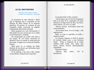 La recepcionista le dijo, coqueta:
–¿Está seguro que le citó tan temprano?
Esta es la hora de lo empleados. El señor
Stoneson no llega hasta las diez. Por favor,
tome asiento. ¿Le sirvo un café?
–Bueno, gracias. Acostumbro hacer las
cosas temprano.
–Es la mejor hora. Ya se lo traigo. –ella
seguía pícara.
Salió, su ropa se apretaba al criollo y
sensual cuerpo.
Un instante después se abrió la puerta
de entrada dando paso a una hermosa
mujer. Tenía la elegancia de la mujer
madura, bello andar, alta, rubia, ojos
claros, blanca, formal, adecuadamente
maquillada.
Preguntó a René:
–Buenos días, señor... ¿Ya lo
atendieron?
La secretaria de Alex informó a René
que el siguiente día lo esperaban en las
oficinas de Bello Monte de la empresa
petrolera. El gerente de compras de esa
compañía estaba interesado en adquirir
componentes del marcado nacional.
René preguntó por más información. Y
ella quedó con una sonrisa que no se sabía
si era insinuante o estúpida.
No comprendía que podía verle Alex a
esa mujer. Ni era buena secretaria ni
atractiva. Pero su cuñado la usaba para las
dos cosas. Y seguía con su fama de hombre
formal.
René puso en su maletín las hojas
técnicas de las piezas que fabricaban para
la industria petrolera.
En la mañana, a las ocho y diez, estaba
en esa oficina. Preguntó por el gerente.
Diap 131
EL ENCUENTRO
LAS GRIETAS LAS GRIETAS
23 EL ENCUENTRO
Cuando el amor llega no sabe
de edad ni tranqueras... (Canción)
 