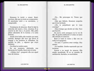 –No... Me preocupas tú. Tienes que
volver.
–Dije que faltaría. Stoneson sospecha
que tú me invitaste.
–¿No te perjudicará que te vean
conmigo?
–Hace tiempo que decido mi vida. Tuve
que hacerlo.
De nuevo notó amargura en la voz de
ella. Él quedó entibiando el coñac en tanto
ella estiraba el cointreau.
René le tomó la mano y dijo con un
nudo en la garganta:
–Te amo. Y quisiera estar contigo. Hoy
mismo.
–Yo también. Estaba esperando que me
invitaras.
Fueron a un motel. Se amaron. Ella
estaba asombrada. Él no se cansaba de
satisfacerla. Saciados, se acariciaban.
Stoneson lo invitó a comer. René,
nervioso, dijo que ya tenía un compromiso.
El americano miró a su secretaria... y
comprendió.
::::::
Terminaron de almorzar. René le dejó la
selección del menú a Ivón, mientras él se
reservó la del vino y el postre. Ella pidió
platos añorantes de la Lorena y la costa
bretona.
Jamás Ivón había sido tratada con tanta
cortesía. Siempre ella tuvo que llevar el
empuje y los hombres la utilizaban. Su
marido, su jefe... y algunos que creyó
distintos.
Con René se sentía mujer.
En ese momento disfrutaba una
Bavaroise de Vainilla. René miró el reloj.
–¿Debes irte? –preguntó ella con aquel
tono de tristeza.
Diap 134
EL ENCUENTROEL ENCUENTRO
LAS GRIETAS LAS GRIETAS
 