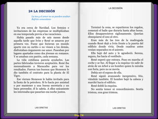 Terminó la cena, se repartieron los regalos,
comenzó el baile que duraría hasta altas horas.
Ellos desaparecieron sigilosamente. Querían
obsequiarse el uno al otro.
Eran más de las tres de la madrugada
cuando René dejó a Ivón frente a la puerta del
edificio donde vivía. Desde cuadras antes
venían separados en el asiento.
Ella bajó del auto y le agradeció. Serena,
segura, fue hacia el vestíbulo .
René esperó que entrara. Puso en marcha el
coche y se fue. Al llegar a la esquina vio salir de
atrás de un árbol a un hombre quien lo miraba
con furia, pero no se movía.
Debía ser el esposo de ella.
René siguió avanzando inexpresivo, frío,
viéndole también. El hombre bajó la cabeza y
marchó hacia el edificio.
René dobló la esquina.
No sentía temor ni remordimiento. Sentía
tristeza, una gran tristeza.
Ya era cerca de Navidad. Los festejos e
invitaciones de las empresas se multiplicaban
en esa temporada previa a las vacaciones.
Había pasado más de seis meses desde
aquella tarde que Ivón y René se amaron por
primera vez. Fuese que hicieran un mundo
aparte con su cariño o no viesen a los demás,
disfrutaban ciegamente ese amor. Paseaban por
lugares apartados como dos jóvenes en romance.
Y se amaban con pasión, cada semana.
La vida cotidiana parecía ayudarles. Las
partes fabricadas tuvieron aceptación. René iba
mensualmente a Maracaibo para ver los
resultados. Fueron tan buenos que Stoneson le
dio también el contrato para la planta de El
Tigre.
Ese viernes Stoneson le había invitado para
la fiesta de la petrolera. Si lo hacía por amistad
o por mantener a una buena secretaria y un
buen proveedor, él lo sabría. A ellos unicamente
les interesaba que pasarían esa noche juntos.
Diap 136
LA DECISIÓN
LAS GRIETAS LAS GRIETAS
24 LA DECISIÓN
La tos y el amor no se pueden ocultar.
Refrán venezolano
 