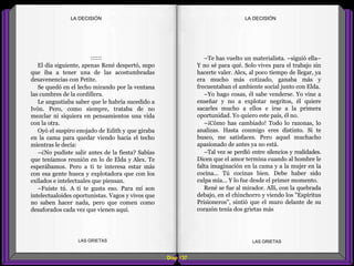 –Te has vuelto un materialista. –siguió ella–
Y no sé para qué. Solo vives para el trabajo sin
hacerte valer. Alex, al poco tiempo de llegar, ya
era mucho más cotizado, ganaba más y
frecuentaban el ambiente social junto con Elda.
–Yo hago cosas, él sabe venderse. Yo vine a
enseñar y no a explotar negritos, él quiere
sacarles mucho a ellos e irse a la primera
oportunidad. Yo quiero este país, él no.
–¡Cómo has cambiado! Todo lo razonas, lo
analizas. Hasta conmigo eres distinto. Si te
busco, me satisfaces. Pero aquel muchacho
apasionado de antes ya no está.
–Tal vez se perdió entre silencios y realidades.
Dicen que el amor termina cuando al hombre le
falta imaginación en la cama y a la mujer en la
cocina... Tú cocinas bien. Debe haber sido
culpa mía... Y lo fue desde el primer momento.
René se fue al mirador. Allí, con la quebrada
debajo, en el chinchorro y viendo los "Espíritus
Prisioneros", sintió que el muro delante de su
corazón tenía dos grietas más
::::::
El día siguiente, apenas René despertó, supo
que iba a tener una de las acostumbradas
desavenencias con Petite.
Se quedó en el lecho mirando por la ventana
las cumbres de la cordillera.
Le angustiaba saber que le habría sucedido a
Ivón. Pero, como siempre, trataba de no
mezclar ni siquiera en pensamientos una vida
con la otra.
Oyó el suspiro enojado de Edith y que giraba
en la cama para quedar viendo hacia el techo
mientras le decía:
–¿No pudiste salir antes de la fiesta? Sabías
que teníamos reunión en lo de Elda y Alex. Te
esperábamos. Pero a ti te interesa estar más
con esa gente hueca y explotadora que con los
exilados e intelectuales que piensan.
–Fuiste tú. A ti te gusta eso. Para mí son
intelectualoides oportunistas. Vagos y vivos que
no saben hacer nada, pero que comen como
desaforados cada vez que vienen aquí.
Diap 137
LA DECISIÓNLA DECISIÓN
LAS GRIETAS LAS GRIETAS
 