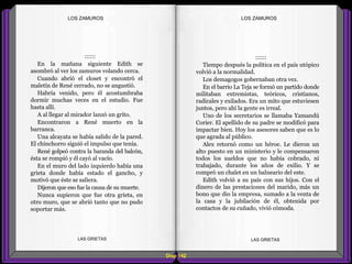 ::::::
Tiempo después la política en el país utópico
volvió a la normalidad.
Los demagogos gobernaban otra vez.
En el barrio La Teja se formó un partido donde
militaban extremistas, teóricos, cristianos,
radicales y exilados. Era un mito que estuviesen
juntos, pero ahí la gente es irreal.
Uno de los secretarios se llamaba Yamandú
Corier. El apellido de su padre se modificó para
impactar bien. Hoy los asesores saben que es lo
que agrada al público.
Alex retornó como un héroe. Le dieron un
alto puesto en un ministerio y le compensaron
todos los sueldos que no había cobrado, ni
trabajado, durante los años de exilio. Y se
compró un chalet en un balneario del este.
Edith volvió a su país con sus hijos. Con el
dinero de las prestaciones del marido, más un
bono que dio la empresa, sumado a la venta de
la casa y la jubilación de él, obtenida por
contactos de su cuñado, vivió cómoda.
::::::
En la mañana siguiente Edith se
asombró al ver los zamuros volando cerca.
Cuando abrió el closet y encontró el
maletín de René cerrado, no se angustió.
Habría venido, pero él acostumbraba
dormir muchas veces en el estudio. Fue
hasta allí.
A al llegar al mirador lanzó un grito.
Encontraron a René muerto en la
barranca.
Una alcayata se había salido de la pared.
El chinchorro siguió el impulso que tenía.
René golpeó contra la baranda del balcón,
ésta se rompió y él cayó al vacío.
En el muro del lado izquierdo había una
grieta donde había estado el gancho, y
motivó que éste se saliera.
Dijeron que eso fue la causa de su muerte.
Nunca supieron que fue otra grieta, en
otro muro, que se abrió tanto que no pudo
soportar más.
Diap 142
LOS ZAMUROSLOS ZAMUROS
LAS GRIETAS LAS GRIETAS
 