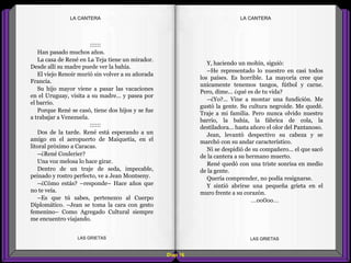 Y, haciendo un mohín, siguió:
–He representado lo nuestro en casi todos
los países. Es horrible. La mayoría cree que
unicamente tenemos tangos, fútbol y carne.
Pero, dime... ¿qué es de tu vida?
–¿Yo?... Vine a montar una fundición. Me
gustó la gente. Su cultura negroide. Me quedé.
Traje a mi familia. Pero nunca olvido nuestro
barrio, la bahía, la fábrica de cola, la
destiladora... hasta añoro el olor del Pantanoso.
Jean, levantó despectivo su cabeza y se
marchó con su andar característico.
Ni se despidió de su compañero... el que sacó
de la cantera a su hermano muerto.
René quedó con una triste sonrisa en medio
de la gente.
Quería comprender, no podía resignarse.
Y sintió abrirse una pequeña grieta en el
muro frente a su corazón.
...oo0oo...
::::::
Han pasado muchos años.
La casa de René en La Teja tiene un mirador.
Desde allí su madre puede ver la bahía.
El viejo Renoir murió sin volver a su añorada
Francia.
Su hijo mayor viene a pasar las vacaciones
en el Uruguay, visita a su madre... y pasea por
el barrio.
Porque René se casó, tiene dos hijos y se fue
a trabajar a Venezuela.
::::::
Dos de la tarde. René está esperando a un
amigo en el aeropuerto de Maiquetía, en el
litoral próximo a Caracas.
–¿René Coulerier?
Una voz melosa lo hace girar.
Dentro de un traje de seda, impecable,
peinado y rostro perfecto, ve a Jean Montseny.
–¿Cómo estás? –responde– Hace años que
no te veía.
–Es que tú sabes, pertenezco al Cuerpo
Diplomático. –Jean se toma la cara con gesto
femenino– Como Agregado Cultural siempre
me encuentro viajando.
Diap 16
LA CANTERALA CANTERA
LAS GRIETAS LAS GRIETAS
 