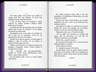 Su madre genética había sido y era una
prostituta, y la quilombera había sido y era una
madre de verdad.
Pasaron los años. Nacho llegó a ser un gran
arquitecto. Se casó y vivía en un chalet con sus
ancianos padres.
El carnicero le pidió una reforma en su casa.
Nacho fue. Cerca del campito vio un mísero
rancho y en él una vieja haciéndole señas.
Preguntó quien era, y el hombre le dijo:
–Es la madre del Camorra, la ramera del
lugar, sólo los borrachos van con ella. El
Camorra murió de una puñalada.
Nacho fue a aquella esquina.
En la puerta del garaje aún se veía lo que él
había grabado en su niñez:
Iñaky, Mónica, Nacho.
Y... orgulloso agregó: El Guacho.
Cuando René viene de paseo, Nacho lo lleva
para que vea lo escrito. Cada vez el grabado es
más hondo. Y René siente fuerte el muro donde
lleva sus grietas.
...oo0oo...
::::::
No hubo padre más formal que Iñaky ni
esposa más fiel que Mónica ni joven tan
estudioso como el guacho Nacho.
A los 18 años entró en Facultad y quiso
conocer su madre genética. Mónica sintió
dolor, pero lo aceptó.
Averiguó que era hijo ilegítimo de una madre
soltera que lo dio en adopción. De su padre
natural no se sabía nada.
Ahondando más, pudo saber el nombre de
ella y dar con su paradero. Vivía en un
apartamento de una zona lujosa.
Nacho era un joven apuesto. Cuando llegó al
edificio y dijo el nombre de su madre, el
portero lo hizo pasar sin más.
Subió y tocó el timbre. Le abrió la puerta una
pintada e impúdica mujer. Nacho repitió el
nombre de su madre.
–Sí... contestó ella provocativamente–
¿Quién te envía? Eres terriblemente buen
mozo... pasa, pasa, querido.
Él, sin decirle nada, se fue. La vida le daba
una lección.
Diap 20
EL GUACHOEL GUACHO
LAS GRIETAS LAS GRIETAS
 