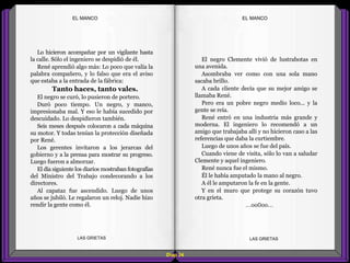 El negro Clemente vivió de lustrabotas en
una avenida.
Asombraba ver como con una sola mano
sacaba brillo.
A cada cliente decía que su mejor amigo se
llamaba René.
Pero era un pobre negro medio loco... y la
gente se reía.
René entró en una industria más grande y
moderna. El ingeniero lo recomendó a un
amigo que trabajaba allí y no hicieron caso a las
referencias que daba la curtiembre.
Luego de unos años se fue del país.
Cuando viene de visita, sólo lo van a saludar
Clemente y aquel ingeniero.
René nunca fue el mismo.
Él le había amputado la mano al negro.
A él le amputaron la fe en la gente.
Y en el muro que protege su corazón tuvo
otra grieta.
...oo0oo...
Lo hicieron acompañar por un vigilante hasta
la calle. Sólo el ingeniero se despidió de él.
René aprendió algo más: Lo poco que valía la
palabra compañero, y lo falso que era el aviso
que estaba a la entrada de la fábrica:
Tanto haces, tanto vales.
El negro se curó, lo pusieron de portero.
Duró poco tiempo. Un negro, y manco,
impresionaba mal. Y eso le había sucedido por
descuidado. Lo despidieron también.
Seis meses después colocaron a cada máquina
su motor. Y todas tenían la protección diseñada
por René.
Los gerentes invitaron a los jerarcas del
gobierno y a la prensa para mostrar su progreso.
Luego fueron a almorzar.
El día siguiente los diarios mostraban fotografías
del Ministro del Trabajo condecorando a los
directores.
Al capataz fue ascendido. Luego de unos
años se jubiló. Le regalaron un reloj. Nadie hizo
rendir la gente como él.
Diap 24
EL MANCOEL MANCO
LAS GRIETAS LAS GRIETAS
 
