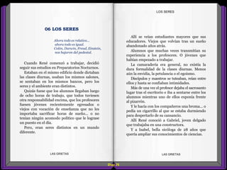 Allí se veían estudiantes mayores que sus
educadores. Viejos que volvían tras un sueño
abandonado años atrás.
Alumnos que muchas veces transmitían su
experiencia a los profesores. O jóvenes que
habían empezado a trabajar.
La camaradería era general, no existía la
dura formalidad de la clases diurnas. Menos
aún la envidia, la petulancia o el egoísmo.
Discípulos y maestros se tuteaban, reían entre
ellos y hasta se confiaban intimidades.
Más de una vez el profesor dejaba el sacrosanto
lugar tras el escritorio e iba a sentarse entre los
alumnos mientras uno de ellos exponía frente
al pizarrón.
Y le hacía con los compañeros una broma... o
pedía un cigarrillo al que se estaba durmiendo
para despertarlo de su cansancio.
Allí René conoció a Gabriel, joven delgado
que trabajaba en una constructora.
Y a Isabel, bella sicóloga de 28 años que
quería ampliar sus conocimientos de ciencias.
Cuando René comenzó a trabajar, decidió
seguir sus estudios en Preparatorios Nocturnos.
Estaban en el mismo edificio donde dictaban
las clases diurnas, usaban los mismos salones,
se sentaban en los mismos bancos, pero los
seres y el ambiente eran distintos.
Quizás fuese que los alumnos llegaban luego
de ocho horas de trabajo, que todos tuviesen
otra responsabilidad encima, que los profesores
fuesen jóvenes recientemente egresados o
viejos con vocación de enseñanza que no les
importaba sacrificar horas de sueño... o no
tenían ningún acomodo político que le lograse
un puesto en el día.
Pero, eran seres distintos en un mundo
diferente.
Diap 25
LOS SERES
LAS GRIETAS LAS GRIETAS
06 LOS SERES
Ahora todo es relativo...
ahora todo es igual.
Colón, Darwin, Freud, Einstein,
nos bajaron del pedestal.
 