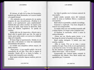 La vieja lo guiaba con la ternura natural de
una madre.
Isabel estaba sentada cerca del ventanal,
sobre la mesa se hallaban libros y cuadernos
con apuntes.
René colocó su portafolio y saludó a la sicóloga.
Comenzó a explicarle. Una hora después el
tema le era comprensible.
La madre entró con una bandeja trayendo café
y masas dulces. Un hogar como cualquier otro.
Al finalizar la merienda, volvió a entra la
señora diciendo:
–Nena, me voy. Mucho gusto, joven. –y se
fue luego de retirar la bandeja con las tazas.
René estaba intrigado. E Isabel, con una
sonrisa, explicó:
–Ella es viuda. Vive en su casa, a pocas
cuadras de aquí. Pasa el día en mi apartamento
y me hace las cosas. Yo le doy algo por eso... así
las dos estamos acompañadas. Pero tú quisieras
saber otras cosas... ¿No es cierto?
Comprendió que Gabriel había contado la
confidencia del cafetín. Pero René sentía una
agradable paz. Y contestó:
::::::
El viernes, al salir de la clase de Geometría,
materia que René dominaba, se le acercó Isabel
y le espetó formal:
–No entiendo eso de potencia de un punto
respecto de una circunferencia. ¿Podrías ir el
lunes a mi apartamento para explicármelo?
Gabriel dice que sabes enseñar. Te espero a las
seis de la tarde. Aquí tienes la dirección. Está
cerca del Palacio Legislativo. Te queda en
camino.
Había sido tan de improviso y directo que a
René sólo le quedó decir que iría. No supo la
razón, pero nada contó a su novia ni a Gabriel.
Algo se lo impedía.
El lunes llegó al apartamento. Estaba en un
piso alto y del mismo se veían las explanadas
circundantes del palacio.
Lo recibió una simpática señora mayor, de
dulce sonrisa:
–Pase joven, –y con orgullo señaló– ése es el
consultorio de mi hija. Pero ella lo espera el
comedor. Desde allí se ve hasta la bahía... y
estarán más tranquilos para estudiar.
René quiso entender alguna malicia, pero no
la había.
Diap 27
LOS SERESLOS SERES
LAS GRIETAS LAS GRIETAS
 