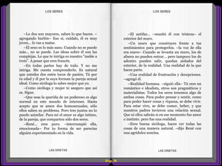 –El antifaz... –musitó él con tristeza– el
exterior del muro.
–Un muro que construyes frente a tus
sentimientos para protegerlos. –la voz de ella
era suave– Cuando se levanta un muro, los de
afuera no pueden entrar... pero tampoco los de
adentro pueden salir, quedan aislados del
exterior, de la realidad. Una realidad de la que
haces parte.
–Una realidad de frustración y decepciones.
–agregó él.
–Realidad humana. –siguió ella– Tú eres un
romántico e idealista, otros son pragmáticos y
materialistas. Todos los seres tenemos algo de
ambas cosas. Para poder pensar y sentir, como
para poder hacer cosas y riqueza, se debe vivir.
Para estar vivo, se debe comer, beber, y que
nuestros padres tuvieron una relación sexual.
Que ni ellos sabrán si en ese momento fue amor
o instinto. pero fue una realidad.
–Eres buena sicóloga, haces ver todas las
cosas de una manera natural. –dijo René con
una agridulce sonrisa.
–Lo dos son mayores, saben lo que hacen. –
agregando burlón– Eso sí, cuídalo, él es muy
joven... lo vas a matar.
–El sexo es lo más sano. Cuando no se puede
más... no se puede. Las ideas sobre él son las
complejas. Lo que te intriga es nuestro "melée a
trois". A pesar que eres francés.
–En todas partes hay de todo. Y no me
intriga. Me cuesta comprenderlo. Es natural
que ustedes dos estén locos de pasión. Tú por
tu edad y él por la suya forman la pareja sexual
ideal. Como sicóloga lo sabes mejor que yo.
–Como sicóloga y mujer te aseguro que así
es. Sigue.
–Que seas la querida de un poderoso es algo
normal en este mundo de intereses. Hasta
acepto que se amen dos homosexuales, sólo
ellos saben su problema. Pero tres juntos no lo
puedo asimilar. Para mí el amor es algo íntimo,
de la pareja, que comparten sólo dos seres.
–René... eres puro. –interrumpió ella,
emocionada– Por tu forma de ser parecías
alguien experimentado en la vida.
Diap 28
LOS SERESLOS SERES
LAS GRIETAS LAS GRIETAS
 