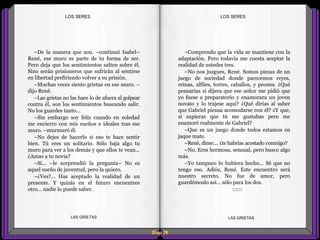 –Comprendo que la vida se mantiene con la
adaptación. Pero todavía me cuesta aceptar la
realidad de ustedes tres.
–No nos juzgues, René. Somos piezas de un
juego de sociedad donde parecemos reyes,
reinas, alfiles, torres, caballos, y peones. ¿Qué
pensarías si dijera que ese señor me pidió que
yo fuese a preparatorio y enamorara un joven
novato y lo trajese aquí? ¿Qué dirías al saber
que Gabriel piensa acomodarse con él? ¿Y que,
si supieras que tú me gustabas pero me
enamoré realmente de Gabriel?
–Que es un juego donde todos estamos en
jaque mate.
–René, dime:... ¿te habrías acostado conmigo?
–No. Eres hermosa, sensual, pero busco algo
más.
–Yo tampoco lo hubiera hecho... Sé que no
tengo eso. Adiós, René. Este encuentro será
nuestro secreto. No fue de amor, pero
guardémoslo así... sólo para los dos.
::::::
–De la manera que son. –continuó Isabel–
René, ese muro es parte de tu forma de ser.
Pero deja que los sentimientos salten sobre él.
Sino serán prisioneros que sufrirán al sentirse
en libertad prefiriendo volver a su prisión.
–Muchas veces siento grietas en ese muro. –
dijo René.
–Las grietas no las hace lo de afuera al golpear
contra él, son los sentimientos buscando salir.
No los guardes tanto...
–Sin embargo soy feliz cuando en soledad
me encierro con mis sueños e ideales tras ese
muro. –murmuró él.
–No dejes de hacerlo si eso te hace sentir
bien. Tú eres un solitario. Sólo baja algo tu
muro para ver a los demás y que ellos te vean...
¿Amas a tu novia?
–Sí... –le sorprendió la pregunta– No es
aquel sueño de juventud, pero la quiero.
–¿Ves?... Has aceptado la realidad de un
presente. Y quizás en el futuro encuentres
otro... nadie lo puede saber.
Diap 29
LOS SERESLOS SERES
LAS GRIETAS LAS GRIETAS
 