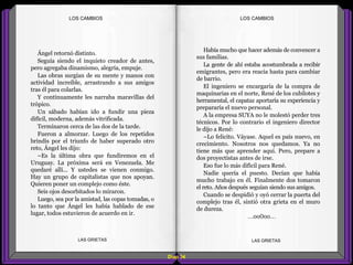 Había mucho que hacer además de convencer a
sus familias.
La gente de ahí estaba acostumbrada a recibir
emigrantes, pero era reacia hasta para cambiar
de barrio.
El ingeniero se encargaría de la compra de
maquinarias en el norte, René de los cubilotes y
herramental, el capataz aportaría su experiencia y
prepararía el nuevo personal.
A la empresa SUYA no le molestó perder tres
técnicos. Por lo contrario el ingeniero director
le dijo a René:
–Lo felicito. Váyase. Aquel es país nuevo, en
crecimiento. Nosotros nos quedamos. Ya no
tiene más que aprender aquí. Pero, prepare a
dos proyectistas antes de irse.
Eso fue lo más difícil para René.
Nadie quería el puesto. Decían que había
mucho trabajo en él. Finalmente dos tomaron
el reto. Años después seguían siendo sus amigos.
Cuando se despidió y oyó cerrar la puerta del
complejo tras él, sintió otra grieta en el muro
de dureza.
...oo0oo...
Ángel retornó distinto.
Seguía siendo el inquieto creador de antes,
pero agregaba dinamismo, alegría, empuje.
Las obras surgían de su mente y manos con
actividad increíble, arrastrando a sus amigos
tras él para colarlas.
Y continuamente les narraba maravillas del
trópico.
Un sábado habían ido a fundir una pieza
difícil, moderna, además vitrificada.
Terminaron cerca de las dos de la tarde.
Fueron a almorzar. Luego de los repetidos
brindis por el triunfo de haber superado otro
reto, Ángel les dijo:
–Es la última obra que fundiremos en el
Uruguay. La próxima será en Venezuela. Me
quedaré allí... Y ustedes se vienen conmigo.
Hay un grupo de capitalistas que nos apoyan.
Quieren poner un complejo como éste.
Seis ojos desorbitados lo miraron.
Luego, sea por la amistad, las copas tomadas, o
lo tanto que Ángel les había hablado de ese
lugar, todos estuvieron de acuerdo en ir.
Diap 34
LOS CAMBIOSLOS CAMBIOS
LAS GRIETAS LAS GRIETAS
 