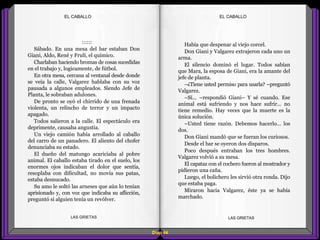 Había que despenar al viejo corcel.
Don Giani y Valgarez extrajeron cada uno un
arma.
El silencio dominó el lugar. Todos sabían
que Mara, la esposa de Giani, era la amante del
jefe de planta.
–¿Tiene usted permiso para usarla? –preguntó
Valgarez.
–Sí... –respondió Giani– Y sé cuando. Ese
animal está sufriendo y nos hace sufrir... no
tiene remedio. Hay veces que la muerte es la
única solución.
–Usted tiene razón. Debemos hacerlo... los
dos.
Don Giani mandó que se fueran los curiosos.
Desde el bar se oyeron dos disparos.
Poco después entraban los tres hombres.
Valgarez volvió a su mesa.
El capataz con el cochero fueron al mostrador y
pidieron una caña.
Luego, el bolichero les sirvió otra ronda. Dijo
que estaba paga.
Miraron hacia Valgarez, éste ya se había
marchado.
Diap 44
EL CABALLOEL CABALLO
LAS GRIETAS LAS GRIETAS
::::::
Sábado. En una mesa del bar estaban Don
Giani, Aldo, René y Frulí, el químico.
Charlaban haciendo bromas de cosas sucedidas
en el trabajo y, logicamente, de fútbol.
En otra mesa, cercana al ventanal desde donde
se veía la calle, Valgarez hablaba con su voz
pausada a algunos empleados. Siendo Jefe de
Planta, le sobraban adulones.
De pronto se oyó el chirrido de una frenada
violenta, un relincho de terror y un impacto
apagado.
Todos salieron a la calle. El espectáculo era
deprimente, causaba angustia.
Un viejo camión había arrollado al caballo
del carro de un panadero. El aliento del chofer
denunciaba su estado.
El dueño del matungo acariciaba al pobre
animal. El caballo estaba tirado en el suelo, los
enormes ojos indicaban el dolor que sentía,
resoplaba con dificultad, no movía sus patas,
estaba desnucado.
Su amo le soltó las arneses que aún lo tenían
aprisionado y, con voz que indicaba su aflicción,
preguntó si alguien tenía un revólver.
 