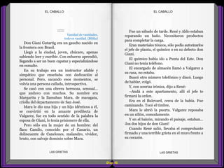Fue un sábado de tarde. René y Aldo estaban
reparando un baño. Necesitaron productos
para completar la carga.
Eran materiales tóxicos, sólo podía autorizarlos
el jefe de planta, el químico o en su defecto don
Giani.
El químico había ido a Punta del Este. Don
Giani no tenía teléfono.
El encargado de almacén llamó a Valgarez a
su casa, no estaba.
Buscó otro número telefónico y discó. Luego
de hablar, colgó.
Y, con sonrisa irónica, dijo a René:
–Andá a este apartamento, allí el jefe te
firmará la orden.
Era en el Bulevard, cerca de la bahía. Fue
caminando. Tocó el timbre,
Mara le abrió la puerta. Valgarez reposaba
en un sillón, comodamente.
Y en el balcón, mirando el paisaje, estaban...
¡los dos hijos de don Giani!
Cuando René salió, llevaba el comprobante
firmado y una terrible grieta en el muro frente a
su corazón.
::::::
Vanidad de vanidades,
todo es vanidad. (Biblia)
Don Giani Gutartig era un gaucho nacido en
la frontera con Brasil.
Llegó a la ciudad, joven, chúcaro, apenas
sabiendo leer y escribir. Con esfuerzo aprendió,
llegando a ser un buen capataz y especializándose
en esmalte.
En su trabajo era un instructor afable y
simpático que enseñaba con dedicación al
personal. Pero, sacando esos momentos, se
volvía una persona callada, introspectiva.
Se casó con una obrera hermosa, sensual...
que anduvo con muchos. Su nombre era
Margarita y la llamaban Mara, de maragata,
criolla del departamento de San José.
Mara le dio una hija y un hijo idénticos a él,
se convirtió en la amante predilecta de
Valgarez, fue en todo sentido de la palabra la
esposa de Giani, lo tenía prisionero de ella.
Pero sólo era la mujer de un hombre: del
flaco Camilo, conocido por el Canario, un
delincuente de Canelones, malandro, vividor,
bruto, con salvaje dominio sobre Mara.
Diap 45
EL CABALLOEL CABALLO
LAS GRIETAS LAS GRIETAS
 