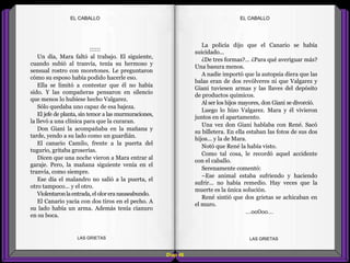 La policía dijo que el Canario se había
suicidado...
¿De tres formas?... ¿Para qué averiguar más?
Una basura menos.
A nadie importó que la autopsia diera que las
balas eran de dos revólveres ni que Valgarez y
Giani tuviesen armas y las llaves del depósito
de productos químicos.
Al ser los hijos mayores, don Giani se divorció.
Luego lo hizo Valgarez. Mara y él vivieron
juntos en el apartamento.
Una vez don Giani hablaba con René. Sacó
su billetera. En ella estaban las fotos de sus dos
hijos... y la de Mara.
Notó que René la había visto.
Como tal cosa, le recordó aquel accidente
con el caballo.
Serenamente comentó:
–Ese animal estaba sufriendo y haciendo
sufrir... no había remedio. Hay veces que la
muerte es la única solución.
René sintió que dos grietas se achicaban en
el muro.
...oo0oo...
::::::
Un día, Mara faltó al trabajo. El siguiente,
cuando subió al tranvía, tenía su hermoso y
sensual rostro con moretones. Le preguntaron
cómo su esposo había podido hacerle eso.
Ella se limitó a contestar que él no había
sido. Y las compañeras pensaron en silencio
que menos lo hubiese hecho Valgarez.
Sólo quedaba uno capaz de esa bajeza.
El jefe de planta, sin temor a las murmuraciones,
la llevó a una clínica para que la curaran.
Don Giani la acompañaba en la mañana y
tarde, yendo a su lado como un guardián.
El canario Camilo, frente a la puerta del
tugurio, gritaba groserías.
Dicen que una noche vieron a Mara entrar al
garaje. Pero, la mañana siguiente venía en el
tranvía, como siempre.
Ese día el malandro no salió a la puerta, el
otro tampoco... y el otro.
Violentaronlaentrada,eloloreranauseabundo.
El Canario yacía con dos tiros en el pecho. A
su lado había un arma. Además tenía cianuro
en su boca.
Diap 48
EL CABALLOEL CABALLO
LAS GRIETAS LAS GRIETAS
 
