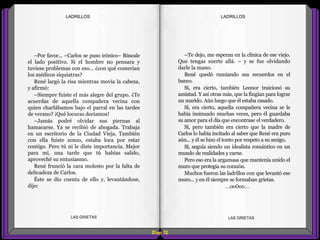 –Te dejo, me esperan en la clínica de ese viejo.
Que tengas suerte allá. – y se fue olvidando
darle la mano.
René quedó rumiando sus recuerdos en el
banco.
Sí, era cierto, también Leonor traicionó su
amistad. Y así otras más, que la fingían para lograr
un marido. Aún luego que él estaba casado.
Sí, era cierto, aquella compañera vecina se le
había insinuado muchas veces, pero él guardaba
su amor para el día que encontrase el verdadero.
Sí, pero también era cierto que la madre de
Carlos lo había incitado al saber que René era puro
aún... y él se hizo el tonto por respeto a su amigo.
Sí, seguía siendo un idealista romántico en un
mundo de realidades y carne.
Pero eso era la argamasa que mantenía unido el
muro que protegía su corazón.
Muchos fueron las ladrillos con que levantó ese
muro... y en él siempre se formaban grietas.
...oo0oo...
–Por favor... –Carlos se puso irónico– Búscale
el lado positivo. Si el hombre no pensara y
tuviese problemas con eso... ¿con qué comerían
los médicos siquiatras?
René largó la risa mientras movía la cabeza,
y afirmó:
–Siempre fuiste el más alegre del grupo. ¿Te
acuerdas de aquella compañera vecina con
quien charlábamos bajo el parral en las tardes
de verano? ¡Qué locuras decíamos!
–Jamás podré olvidar sus piernas al
hamacarse. Ya se recibió de abogada. Trabaja
en un escritorio de la Ciudad Vieja. También
con ella fuiste zonzo, estaba loca por estar
contigo. Pero tú ni le diste importancia. Mejor
para mí, una tarde que tú habías salido,
aproveché su entusiasmo.
René frunció la cara molesto por la falta de
delicadeza de Carlos.
Éste se dio cuenta de ello y, levantándose,
dijo:
Diap 52
LADRILLOSLADRILLOS
LAS GRIETAS LAS GRIETAS
 