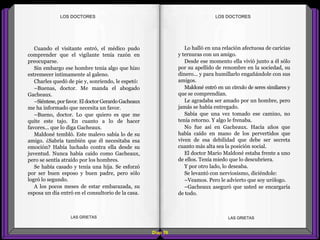 Lo halló en una relación afectuosa de caricias
y ternuras con un amigo.
Desde ese momento ella vivió junto a él sólo
por su apellido de renombre en la sociedad, su
dinero... y para humillarlo engañándole con sus
amigos.
Maldoné entró en un círculo de seres similares y
que se comprendían.
Le agradaba ser amado por un hombre, pero
jamás se había entregado.
Sabía que una vez tomado ese camino, no
tenía retorno. Y algo le frenaba.
No fue así en Gacheaux. Hacía años que
había caído en mano de los pervertidos que
viven de esa debilidad que debe ser secreta
cuanto más alta sea la posición social.
El doctor Mario Maldoné estaba frente a uno
de ellos. Tenía miedo que lo descubriera.
Y por otro lado, lo deseaba.
Se levantó con nerviosismo, diciéndole:
–Veamos. Pero le advierto que soy urólogo.
–Gacheaux aseguró que usted se encargaría
de todo.
Cuando el visitante entró, el médico pudo
comprender que el vigilante tenía razón en
preocuparse.
Sin embargo ese hombre tenía algo que hizo
estremecer intimamente al galeno.
Charles quedó de pie y, sonriendo, le espetó:
–Buenas, doctor. Me manda el abogado
Gacheaux.
–Siéntese,porfavor. El doctor Gerardo Gacheaux
me ha informado que necesita un favor.
–Bueno, doctor. Lo que quiero es que me
quite este tajo. En cuanto a lo de hacer
favores... que lo diga Gacheaux.
Maldoné tembló. Este malevo sabía lo de su
amigo. ¿Sabría también que él necesitaba esa
emoción? Había luchado contra ella desde su
juventud. Nunca había caído como Gacheaux,
pero se sentía atraído por los hombres.
Se había casado y tenía una hija. Se esforzó
por ser buen esposo y buen padre, pero sólo
logró lo segundo.
A los pocos meses de estar embarazada, su
esposa un día entró en el consultorio de la casa.
Diap 59
LOS DOCTORESLOS DOCTORES
LAS GRIETAS LAS GRIETAS
 