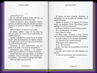 El doctor en leyes Gerardo Gacheaux es
distinguido con la medalla de Caballero de la
Legión de Honor.
Alguien se destaca en el aplauso. Es el joven
doctor en medicina Carlos Noumercat, nuevo
urólogo en la Clínica Dumentís.
Gacheaux retribuye con una tierna mirada.
Él es el abogado de esa clínica.
Tito y René se retiran.
La fiesta acaba. Gacheaux y otros señores
van con Carlos al apartamento de la calle Andes.
Al cruzar la plaza un loco les pide una limosna.
Los señores la dan riendo burlones.
El borracho los ve alejarse y ríe.
Pero... él es un loco.
René y Tito salen de la penumbra e invitan al
vagabundo.
Los tres van a tomar una caña amarga a un
boliche.
Y cada uno tiene grietas en su propio muro...
...oo0oo...
::::::
14 de julio de 1961
En la Cultural Amigos Galos Oriental se
realiza el festejo por la histórica fecha.
Carlos Noumercat, ahora ciudadano francés
gracias a un poderoso abogado, sabiendo que René
estaba en la ciudad le invitó. Y, por obligación,
a Tito.
Pero los dos no se mezclan con la élite.
El selecto público, luego de escuchar los
himnos, pasa a la ceremonia de imposición de
condecoraciones.
Damas y caballeros se reúnen frente al estrado
donde serán homenajeadas las figuras señeras
en la aplicación de los principios humanísticos
de la Revolución Francesa.
Comienza el acto, logicamente con los
políticos de turno y los jerarcas del gobierno.
Espectáculo que recuerda a la infancia,
puesto que los políticos y los niños se parecen:
Recitan discursos incomprensibles, se cambian
medallas, creen en fantasías, son mimados por
las mujeres... y los hombres trabajan para ellos.
Pero, los niños son inocentes.
Diap 64
LOS DOCTORESLOS DOCTORES
LAS GRIETAS LAS GRIETAS
 