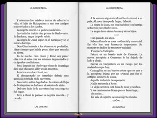 A la semana siguiente don Giani retornó a su
país. Al poco tiempo de llegar, falleció.
La negra de Juan, sus muchachitos y su barriga
se fueron para Barlovento.
La negra tuvo otros Juanes y otros hijos.
::::::
Han pasado los años.
Sabana Grande es zona residencial y comercial.
En ella hay una funeraria importante. Su
nombre es índice de respeto y calidad:
Funeraria Vallegrín.
Petare es un barrio más de Caracas. La
nueva autopista a Guarenas lo ha dejado de
lado y abajo.
Entrar en Carpintero es un riesgo por los
malandras que hay.
Caucagüita es un barrio pobre que se une a
la autopista lejana por un troncal que fue el
antiguo sendero de Caisa.
Aquella industria desapareció.
Nadie recuerda a René.
La vieja carretera está llena de luces y ranchos.
Y los camioneros dicen que en Iscarriaga,..
de noche…
les sale el espíritu de una negrita riendo.
...oo0oo...
Y mientras los médicos tratan de salvarle la
vida, el hijo de Malaquinez y sus tres amigos
son enviados a los Andes.
La negrita murió. La policía nada hizo.
La viuda ha traído otra prima de Barlovento.
Es bachaca, negra de pelo rubio.
La negra de Juan sigue en el naranjal y se le
nota la barriga.
Don Giani enseña a los obreros su profesión.
Hace tiempo que habla poco, dice que extraña
su tierra.
Es de noche. Don Giani y René ven pasar
otra vez el auto con los mismos degenerados y
en iguales condiciones.
Poco después un chofer que viene de Iscarriaga
dice que chocaron allí y están muertos.
René va a verlos. Giani, no.
El descapotado se introdujo debajo una
gandola averiada en la carretera.
Los cuatro están degollados. La cabeza del hijo
de Malaquinez se halla en el asiento de atrás.
Del otro lado de la carretera hay una negrita
del lugar.
Pero a René le parece la negrita muerta... y
riendo.
Diap 76
LA CARRETERALA CARRETERA
LAS GRIETAS LAS GRIETAS
 