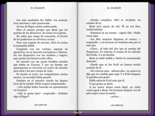 –Estaba completo. Sólo te olvidaste un
colador de té.
René tuvo ganas de reír. Él no era fino,
usaba bolsitas.
–Estamos en un monte. –siguió ella– Nadie
viene aquí.
–En diez minutos llegamos al centro; –
respondió– y en Caracas no tendrías esta paz ni
este aire.
–Claro... al lado del olor que tú sentías del
Pantanoso. Yo extraño el aroma de los árboles
del Prado. Y a mi familia.
René se sintió dolido y desvío la conversación
diciendo:
–Desde que se fue Frulí no hemos tenido
noticias de él.
–No volverá más. –afirmó ella– La señora le
dijo que no vendría para aquí. Y a Frulí tampoco
le gustaba esta gente.
Edith sabía de Frulí más que él.
Y una grieta se abrió.
A los nueve meses nacía Raúl, un rubio
varón igual a René. Su hermana Raquel, era de
pelo negro como la madre.
...oo0oo...
Las más cambiada fue Edith: era sensual,
muy amorosa y más apasionada.
Al mes de llegar estaba embarazada.
Hizo el mismo periplo que René por las
quintas de los directores. Se sentía en la gloria.
No sabía que, luego de conocerla, el círculo
de los poderosos se volvería a cerrar.
Puso una negrita de servicio. Pero la cocina
la manejaba Edith.
Congenió con las vecinas, esposas de
ejecutivos, en su mayoría extranjeras y blancas.
No era despectiva con los mulatos y negros,
pero ponía una barrera entre ellos.
Se conectó con las pocas familias sureñas
que había en Caracas. Y por un tiempo ese
apartamento se convirtió en centro de reunión
para ellos y los que venían de viaje.
El círculo se cerró, los compatriotas venían
menos. La novedad había pasado.
Estaban en el mirador viendo las lejanas
luces de la ciudad. Edith suspiró preguntando:
–¿No podías haber buscado un apartamento
en Caracas?
–¿No te gusta éste? –respondió– ¿Faltaba
algo al llegar?
Diap 88
EL COLADOREL COLADOR
LAS GRIETAS LAS GRIETAS
 
