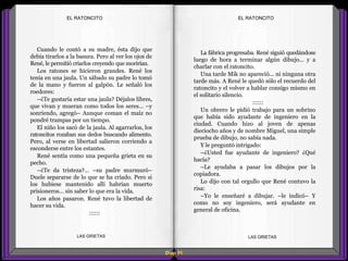La fábrica progresaba. René siguió quedándose
luego de hora a terminar algún dibujo... y a
charlar con el ratoncito.
Una tarde Mik no apareció... ni ninguna otra
tarde más. A René le quedó sólo el recuerdo del
ratoncito y el volver a hablar consigo mismo en
el solitario silencio.
::::::
Un obrero le pidió trabajo para un sobrino
que había sido ayudante de ingeniero en la
ciudad. Cuando hizo al joven de apenas
dieciocho años y de nombre Miguel, una simple
prueba de dibujo, no sabía nada.
Y le preguntó intrigado:
–¿Usted fue ayudante de ingeniero? ¿Qué
hacía?
–Le ayudaba a pasar los dibujos por la
copiadora.
Lo dijo con tal orgullo que René contuvo la
risa:
–Yo le enseñaré a dibujar. –le indicó– Y
como no soy ingeniero, será ayudante en
general de oficina.
Cuando le contó a su madre, ésta dijo que
debía tirarlos a la basura. Pero al ver los ojos de
René, le permitió criarlos creyendo que morirían.
Los ratones se hicieron grandes. René los
tenía en una jaula. Un sábado su padre lo tomó
de la mano y fueron al galpón. Le señaló los
roedores:
–¿Te gustaría estar una jaula? Déjalos libres,
que vivan y mueran como todos los seres... –y
sonriendo, agregó– Aunque coman el maíz no
pondré trampas por un tiempo.
El niño los sacó de la jaula. Al agarrarlos, los
ratoncitos rozaban sus dedos buscando alimento.
Pero, al verse en libertad salieron corriendo a
esconderse entre los estantes.
René sentía como una pequeña grieta en su
pecho.
–¿Te da tristeza?... –su padre murmuró–
Duele separarse de lo que se ha criado. Pero si
los hubiese mantenido allí habrían muerto
prisioneros... sin saber lo que era la vida.
Los años pasaron. René tuvo la libertad de
hacer su vida.
::::::
Diap 91
EL RATONCITOEL RATONCITO
LAS GRIETAS LAS GRIETAS
 