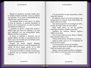 Y de pronto René vio que empezaban a faltar
útiles de la oficina.
El vigilante colocó cerca de los archivos una
trampa para los ratones. René dejó billetes de
cierto valor en un cajón.
Una mañana apareció en la trampa un ratón,
era feo, de orejas cortas, de ojos rojizos.
René sintió alivio, no era de aquellos
ratoncitos orejudos y tímidos como Mik.
También esa mañana faltaron algunos
billetes en el cajón.
Con el resto sobre la mesa, llamó a Miguel.
Éste, sin decir nada, se fue.
Y René sintió abrirse otra grieta en el muro.
Llegó la noche. Lejos se ve el resplandor de
las luces de la ciudad.
Y en la penumbra retorna la nostalgia...
¿Qué se habrá hecho de Mik? ¿Qué se habrá
hecho de la gente pico y pala?
Quizás, como la familia de Mik se extinguió...
o una víbora o el tiempo acabó con la tradición.
...oo0oo...
Miguel era despierto, aprendía rápido, pero
la ciudad lo había cambiado, nunca se sabía lo
que pensaba. Ya no tenía la naturalidad de los
negritos pico y pala del campo.
Sin embargo René le tomó afecto. Le afloró
la vena de maestro, le gustaba transmitir la
teoría y sus conocimientos, no sólo la práctica
que dejaba en la fábrica. L
e prestaba sus libros, y llegó hasta invitar a
Miguel para que fuese los sábados a su casa
para explicarle con más tranquilidad temas
difíciles de física y geometría.
El joven se quedaba a almorzar con la
familia, Edith y sus hijos se encariñaron con él.
Tanto, que se le invitaba para los festejos como
si fuese un amigo íntimo.
Pasaron los meses. Miguel dibujaba
aceptablemente. René lo subió de categoría y de
sueldo. El joven seguía siendo en su vida
privada y en sus pensamientos un misterio.
De pronto los archivos y dibujos comenzaron
a aparecer con su extremos comidos por los
roedores.
Diap 92
EL RATONCITOEL RATONCITO
LAS GRIETAS LAS GRIETAS
 