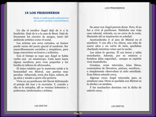 Su amor con Ángel parecía durar. Pero, él no
fue a vivir al penthouse. Habitaba una vieja
casa colonial, retirada, en un cerro de la costa,
liberando ahí su inspiración en soledad.
Acostumbraba ir al piso de Mistral en el
atardecer. Y con ella y los chicos, una niña de
nueve años y un varón de siete, quedaban
charlando mientras veían caer la noche.
Los niños lo querían. Él era tierno y sabía
escucharlos. Además, por su estatura y
fortaleza daba seguridad... aunque su espíritu
vivía insatisfecho.
Cenaban, veían televisión, leían libros,
comentaban de literatura, pintura, escultura...
o simplemente observaban el cielo estrellado.
Eran felices estando cerca.
Algunas veces Ángel retornaba para su
antañona casa. Otras se quedaba con Mistral en
la alcoba y se amaban.
Y los muchachos dormían con la dicha de
saberlo cerca.
Un día el escultor Ángel dejó de ir a la
fundición. Dejó de ir a la casa de René. Dejó de
frecuentar los círculos de amigos, tanto del
ambiente artístico como el social.
Los artistas son seres extraños, su humor
puede variar del punto glacial al candente. Ser
maravillosamente sociables y simpáticos, para
luego convertirse en hoscos y solitarios.
Con el tiempo se supo que Ángel se había
vuelto casi un misántropo. Cada tanto hacía
alguna escultura, pero eran pequeñas y las
fundía en talleres de aficionados.
El único eslabón que lo mantenía unido a la
humanidad era Mistral, una poetisa muy
peculiar. Adinerada, tenía dos hijos, soltera, de
35 años y amaba a quien ella quisiera.
Vivía en un penthouse del litoral disfrutando
el paisaje del mar y la montaña. Y, cuando a
ella se le antojaba, allí se reunían bohemios y
poderosos, intelectuales y artistas.
Diap 93
LOS PRISIONEROS
LAS GRIETAS LAS GRIETAS
18 LOS PRISIONEROS
Nada ni nadie puede esclavizarnos
sin nuestro propio consentimiento
 
