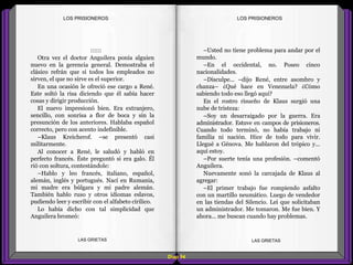 –Usted no tiene problema para andar por el
mundo.
–En el occidental, no. Poseo cinco
nacionalidades.
–Disculpe... –dijo René, entre asombro y
chanza– ¿Qué hace en Venezuela? ¿Cómo
sabiendo todo eso llegó aquí?
En el rostro risueño de Klaus surgió una
nube de tristeza:
–Soy un desarraigado por la guerra. Era
administrador. Estuve en campos de prisioneros.
Cuando todo terminó, no había trabajo ni
familia ni nación. Hice de todo para vivir.
Llegué a Génova. Me hablaron del trópico y...
aquí estoy.
–Por suerte tenía una profesión. –comentó
Anguilera.
Nuevamente sonó la carcajada de Klaus al
agregar:
–El primer trabajo fue rompiendo asfalto
con un martillo neumático. Luego de vendedor
en las tiendas del Silencio. Leí que solicitaban
un administrador. Me tomaron. Me fue bien. Y
ahora... me buscan cuando hay problemas.
::::::
Otra vez el doctor Anguilera ponía alguien
nuevo en la gerencia general. Demostraba el
clásico refrán que si todos los empleados no
sirven, el que no sirve es el superior.
En una ocasión le ofreció ese cargo a René.
Este soltó la risa diciendo que él sabía hacer
cosas y dirigir producción.
El nuevo impresionó bien. Era extranjero,
sencillo, con sonrisa a flor de boca y sin la
presunción de los anteriores. Hablaba español
correcto, pero con acento indefinible.
–Klaus Kreicherof. –se presentó casi
militarmente.
Al conocer a René, le saludó y habló en
perfecto francés. Éste preguntó si era galo. Él
rió con soltura, contestándole:
–Hablo y leo francés, italiano, español,
alemán, inglés y portugués. Nací en Rumania,
mi madre era búlgara y mi padre alemán.
También hablo ruso y otros idiomas eslavos,
pudiendo leer y escribir con el alfabeto círilico.
Lo había dicho con tal simplicidad que
Anguilera bromeó:
Diap 94
LOS PRISIONEROSLOS PRISIONEROS
LAS GRIETAS LAS GRIETAS
 