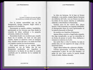 La obra era hermosa. De la base en bronce
semejante a una piedra, surgían figuras humanas
sin definirse del todo, con sus brazos en alto y
los dedos de las manos abiertas se estilizaban
subiendo y retorciéndose en llamaradas.
Tendría cerca de dos metros diez. Altura
heroica. Todo transmitía una angustia indefinible,
el desesperado deseo de seres aprisionados en
la materia buscando la libertad.
Su nombre era: Espíritus Prisioneros.
Apenas Klaus conoció a Ángel hubo empatía.
Era algo inexplicable, ya que no coincidían ni
en forma de pensar ni sentir. Pero, bárbaros y
romanos se unieron en el arte.
Ese tarde iban a colar la estatua. La caja ya
estaba lista con sus agujeros de carga y de las
fumarolas listos.
Ángel y Klaus habían ido a almorzar a Boleíta.
Volvían apresurados. Al llegar a la fábrica
comenzaron a girar. Se oyó una frenada y el
golpe de otro carro contra la puerta donde
venía el Judío. Habían chocado.
::::::
La única verdad es la suma de todas
las mentiras y verdades del mundo. (Tíbet)
Con la misma naturalidad que un día
desapareció, tiempo después Ángel volvió a
aparecer en la fundición.
Nuevamente su espíritu artístico, insatisfecho,
aprisionado en los vaivenes que iban desde la
creación de obras sublimes a la pequeña
artesanía, estaba en la cúspide.
Necesitaba fundir una escultura que, cuando
René vio el modelo, era todo un reto para
colarla. Juntos se sintieron como en tiempos
idos, cuando cerca del mar y en unión de Frulí
y el capataz vencían los inconvenientes.
Pero aquel cuarteto ya no estaba, había
montañas en vez de bahía, dos de sus
integrantes sustituidos por Anguilera y
Kreicherof, y la ilusión de un ideal en común
cambiada por la ambición de la realidad de
cada uno.
Diap 97
LOS PRISIONEROSLOS PRISIONEROS
LAS GRIETAS LAS GRIETAS
 