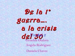 De la 1° guerra….   a la crisis del 30 Unidad 2 Griselda Otalora  Angela Rodriguez Daniela Chavez   