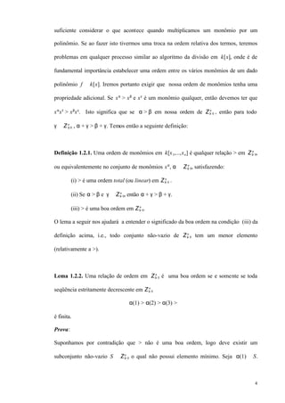 4
suficiente considerar o que acontece quando multiplicamos um monômio por um
polinômio. Se ao fazer isto tivermos uma troca na ordem relativa dos termos, teremos
problemas em qualquer processo similar ao algoritmo da divisão em k[x], onde é de
fundamental importância estabelecer uma ordem entre os vários monômios de um dado
polinômio f ∈ k[x]. Iremos portanto exigir que nossa ordem de monômios tenha uma
propriedade adicional. Se xα
> xβ
e xγ
é um monômio qualquer, então devemos ter que
xα
xγ
> xβ
xγ
. Isto significa que se α > β em nossa ordem de Z≥ 0
n
, então para todo
γ ∈ Z≥ 0
n
, α + γ > β + γ. Temos então a seguinte definição:
Definição 1.2.1. Uma ordem de monômios em k[x1,...,xn] é qualquer relação > em Z≥ 0
n
,
ou equivalentemente no conjunto de monômios xα
, α ∈ Z≥ 0
n
, satisfazendo:
(i) > é uma ordem total (ou linear) em Z≥ 0
n
.
(ii) Se α > β e γ ∈ Z≥ 0
n
, então α + γ > β + γ.
(iii) > é uma boa ordem em Z≥ 0
n
.
O lema a seguir nos ajudará a entender o significado da boa ordem na condição (iii) da
definição acima, i.e., todo conjunto não-vazio de Z≥ 0
n
tem um menor elemento
(relativamente a >).
Lema 1.2.2. Uma relação de ordem em Z≥ 0
n
é uma boa ordem se e somente se toda
seqüência estritamente decrescente em Z≥ 0
n
α(1) > α(2) > α(3) > ⋅⋅⋅
é finita.
Prova:
Suponhamos por contradição que > não é uma boa ordem, logo deve existir um
subconjunto não-vazio S ⊆ Z≥ 0
n
o qual não possui elemento mínimo. Seja α(1) ∈ S.
 