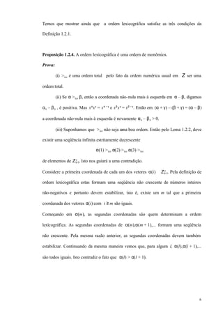6
Temos que mostrar ainda que a ordem lexicográfica satisfaz as três condições da
Definição 1.2.1.
Proposição 1.2.4. A ordem lexicográfica é uma ordem de monômios.
Prova:
(i) >lex é uma ordem total pelo fato da ordem numérica usual em Z ser uma
ordem total.
(ii) Se α >lex β, então a coordenada não-nula mais à esquerda em α – β, digamos
αk – βk , é positiva. Mas xα
xγ
= xα + γ
e xβ
xγ
= xβ + γ
. Então em (α + γ) – (β + γ) = (α – β)
a coordenada não-nula mais à esquerda é novamente αk – βk > 0.
(iii) Suponhamos que >lex não seja uma boa ordem. Então pelo Lema 1.2.2, deve
existir uma seqüência infinita estritamente decrescente
α(1) >lex α(2) >lex α(3) >lex ⋅⋅⋅
de elementos de Z≥ 0
n
. Isto nos guiará a uma contradição.
Considere a primeira coordenada de cada um dos vetores α(i) ∈ Z≥ 0
n
. Pela definição de
ordem lexicográfica estas formam uma seqüência não crescente de números inteiros
não-negativos e portanto devem estabilizar, isto é, existe um m tal que a primeira
coordenada dos vetores α(i) com i ≥ m são iguais.
Começando em α(m), as segundas coordenadas são quem determinam a ordem
lexicográfica. As segundas coordenadas de α(m),α(m + 1),... formam uma seqüência
não crescente. Pela mesma razão anterior, as segundas coordenadas devem também
estabilizar. Continuando da mesma maneira vemos que, para algum l, α(l),α(l + 1),...
são todos iguais. Isto contradiz o fato que α(l) > α(l + 1).
 