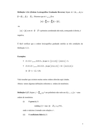 8
Definição 1.2.6 (Ordem Lexicográfica Graduada Reversa). Sejam α = (α1,...,αn) e
β = (β1,...,βn) ∈ Z≥ 0
n
. Dizemos que α >grevlex β se
α = αiΣi = 1
n
> βiΣi = 1
n
= β ,
ou
α = β e em α – β ∈ Zn
a primeira coordenada não-nula, começando à direita, é
negativa.
É fácil verificar que a ordem lexicográfica graduada satisfaz as três condições da
Definição 1.2.1.
Exemplos:
• (1,3,2) >grevlex (4,0,1) , já que 6 = (1,3,2) > (4,0,1) = 5.
• (3,4,1,2) >grevlex (4,2,2,2) , já que (3,4,1,2) = 10 = (4,2,2,2) e
α – β = (– 1,2,–1,0).
Vale ressaltar que existem muitas outras ordens alémdas aqui citadas.
Abaixo temos algumas definições referentes a ordens de monômios.
Definição 1.2.7. Sejam f = aαxα
Σα
um polinômio não-nulo em k[x1,...,xn] e > uma
ordem de monômios.
(i) O graude f é
multdeg( f ) = max {α ∈ Z≥ 0
n
| aα ≠ 0},
onde o máximo é tomado com relação a >.
(ii) O coeficiente líderde f é
 
