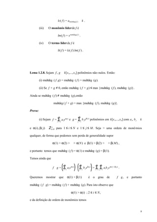 9
lc( f ) = amultdeg(f ) ∈ k .
(iii) O monômio líderde f é
lm( f ) = xmultdeg(f )
.
(iv) O termo líderde f é
lt( f ) = lc( f )⋅lm( f ) .
Lema 1.2.8. Sejam f , g ∈ k[x1,...,xn] polinômios não-nulos. Então:
(i) multdeg ( f .g) = multdeg ( f ) + multdeg (g).
(ii) Se f + g ≠ 0, então multdeg ( f + g) ≤ max {multdeg ( f ), multdeg (g)}.
Ainda se multdeg ( f ) ≠ multdeg (g),então
multdeg( f + g) = max {multdeg ( f ), multdeg (g)}.
Prova:
(i) Sejam f = aixα(i)
Σi = 1
N
e g = b jxβ(j)
Σj = 1
M
polinômios em k[x1,...,xn] com ai, bj ∈ k
e α(i), β( j) ∈ Z≥ 0
n
, para 1 ≤ i ≤ N e 1 ≤ j ≤ M. Seja > uma ordem de monômios
qualquer, de forma que podemos sem perda de generalidade supor
α(1) > α(2) > ⋅⋅⋅ > α(N) e β(1) > β(2) > ⋅⋅⋅ > β(M) ,
e portanto temos que multdeg ( f ) = α(1) e multdeg (g) = β(1).
Temos ainda que
f ⋅ g = aixα(i)
Σi = 1
N
⋅ bjxβ(j)
Σj = 1
M
= Σi = 1
N
aibjxα(i) + β(j)
Σj = 1
M
.
Queremos mostrar que α(1) + β(1) é o grau de f ⋅ g, e portanto
multdeg ( f ⋅ g) = multdeg ( f ) + multdeg (g). Para isto observe que
α(1) > α(i) ; 2 ≤ i ≤ N,
e da definição de ordem de monômios temos
 