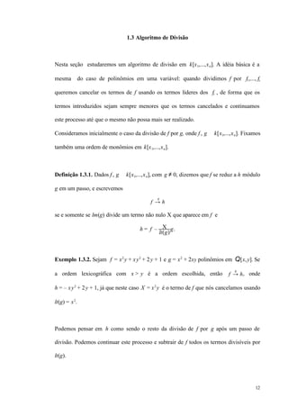 12
1.3 Algoritmo de Divisão
Nesta seção estudaremos um algoritmo de divisão em k[x1,...,xn]. A idéia básica é a
mesma do caso de polinômios em uma variável: quando dividimos f por f1,..., fs
queremos cancelar os termos de f usando os termos líderes dos fi , de forma que os
termos introduzidos sejam sempre menores que os termos cancelados e continuamos
este processo até que o mesmo não possa mais ser realizado.
Consideramos inicialmente o caso da divisão de f por g, onde f , g ∈ k[x1,...,xn]. Fixamos
também uma ordem de monômios em k[x1,...,xn].
Definição 1.3.1. Dados f , g ∈ k[x1,...,xn], com g ≠ 0, dizemos que f se reduz a h módulo
g em um passo, e escrevemos
f →
g
h
se e somente se lm(g) divide um termo não nulo X que aparece em f e
h = f – X
lt(g)
g.
Exemplo 1.3.2. Sejam f = x2
y + xy2
+ 2y + 1 e g = x2
+ 2xy polinômios em Q[x,y]. Se
a ordem lexicográfica com x > y é a ordem escolhida, então f →
g
h, onde
h = – xy2
+ 2y + 1, já que neste caso X = x2
y é o termo de f que nós cancelamos usando
lt(g) = x2
.
Podemos pensar em h como sendo o resto da divisão de f por g após um passo de
divisão. Podemos continuar este processo e subtrair de f todos os termos divisíveis por
lt(g).
 