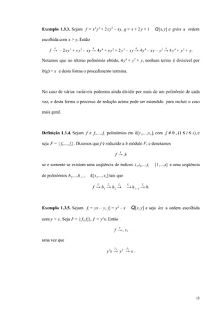 13
Exemplo 1.3.3. Sejam f = x2
y2
+ 2xy2
– xy, g = x + 2y + 1 ∈ Q[x,y] e grlex a ordem
escolhida com x > y. Então
f →
g
– 2xy3
+ xy2
– xy →
g
4y4
+ xy2
+ 2y3
– xy →
g
4y4
– xy – y2
→
g
4y4
+ y2
+ y.
Notamos que no último polinômio obtido, 4y4
+ y2
+ y, nenhum termo é divisível por
lt(g) = x e desta forma o procedimento termina.
No caso de várias variáveis podemos ainda dividir por mais de um polinômio de cada
vez, e desta forma o processo de redução acima pode ser estendido para incluir o caso
mais geral.
Definição 1.3.4. Sejam f e f1,..., fs polinômios em k[x1,...,xn], com fi ≠ 0 , (1 ≤ i ≤ s), e
seja F = { f1,..., fs}. Dizemos que f é reduzido a h módulo F, e denotamos
f →+
F
h
se e somente se existem uma seqüência de índices i1,i2,...,it ∈ {1,...,s} e uma seqüência
de polinômios h1,...,ht – 1 ∈ k[x1,...,xn] tais que
f →
fi1
h1 →
fi2
h2 →
fi3
⋅⋅⋅ →
fit – 1
ht– 1 →
fit
h.
Exemplo 1.3.5. Sejam f1 = yx – y, f2 = y2
– x ∈ Q[x,y] e seja lex a ordem escolhida
com y > x. Seja F = { f1, f2}, f = y2
x. Então
f →+
F
x,
uma vez que
y2
x →
f1
y2
→
f2
x .
 