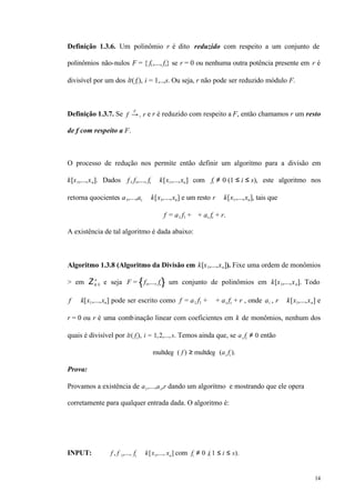 14
Definição 1.3.6. Um polinômio r é dito reduzido com respeito a um conjunto de
polinômios não-nulos F = { f1,..., fs} se r = 0 ou nenhuma outra potência presente em r é
divisível por um dos lt( fi ), i = 1,..,s. Ou seja, r não pode ser reduzido módulo F.
Definição 1.3.7. Se f →+
F
r e r é reduzido com respeito a F, então chamamos r um resto
de f com respeito a F.
O processo de redução nos permite então definir um algoritmo para a divisão em
k[x1,...,xn]. Dados f , f1,..., fs ∈ k[x1,...,xn] com fi ≠ 0 (1 ≤ i ≤ s), este algoritmo nos
retorna quocientes a1,...,as ∈ k[x1,...,xn] e um resto r ∈ k[x1,...,xn], tais que
f = a1 f1 + ⋅⋅⋅ + as fs + r.
A existência de tal algoritmo é dada abaixo:
Algoritmo 1.3.8 (Algoritmo da Divisão em k[x1,...,xn]). Fixe uma ordem de monômios
> em Z≥ 0
n
e seja F = f1,..., fs um conjunto de polinômios em k[x1,...,xn]. Todo
f ∈ k[x1,...,xn] pode ser escrito como f = a1 f1 + ⋅⋅⋅ + as fs + r , onde ai , r ∈ k[x1,...,xn] e
r = 0 ou r é uma combinação linear com coeficientes em k de monômios, nenhum dos
quais é divisível por lt( fi), i = 1,2,...,s. Temos ainda que, se ai fi ≠ 0 então
multdeg ( f ) ≥ multdeg (ai fi ).
Prova:
Provamos a existência de a1,...,as,r dando um algoritmo e mostrando que ele opera
corretamente para qualquer entrada dada. O algoritmo é:
INPUT: f , f 1,..., fs ∈ k[x1,..., xn] com fi ≠ 0 ,(1 ≤ i ≤ s).
 
