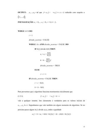 15
OUTPUT: a1,...,as,r tal que f = a1 f1 + ⋅⋅⋅ +as fs +r e r é reduzido com respeito a
f 1,..., fs .
INICIALIZAÇÃO: a1 = 0,..., as = 0, r = 0, h = f .
WHILE h ≠ 0 DO
i = 1
divisão_ocorreu = FALSE
WHILE i ≤ s AND divisão_ocorreu = FALSE DO
IF lt( fi) divide lt(h) THEN
ai = ai +
lt(h)
lt( fi )
h = h –
lt(h)
lt( fi )
fi
divisão_ocorreu = TRUE
ELSE
i = i + 1
IF divisão_ocorreu = FALSE THEN
r = r + lt(h)
h = h – lt(h)
Para provarmos que o algoritmo funciona mostraremos inicialmente que
(1.3.1) f = a1 f1 + ⋅⋅⋅ + as fs + h + r
vale a qualquer instante. Isto claramente é verdadeiro para os valores iniciais de
a1,...,as, h e r. Suponhamos que vale também em algum momento do algoritmo. Se no
próximo passo algum lt( fi ) divide lt(h), então a igualdade
ai fi + h = (ai + lt(h) / lt( fi)) fi + (h – (lt(h) / lt( fi )) fi )
 