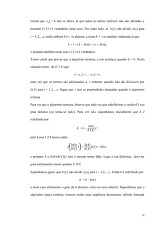 16
mostra que ai fi + h não se altera, já que todas as outras variáveis não são alteradas e
portanto (1.3.1) é verdadeiro neste caso. Por outro lado, se lt( fi ) não divide lt(h) para
i = 1,2,...,s, então embora h e r se alterem, a soma h + r se mantém inalterada já que
h + r = (h – lt(h)) + (r + lt(h)),
e portanto também neste caso (1.3.1) é verdadeiro.
Temos ainda que provar que o algoritmo termina, e isto acontece quando h = 0. Nesta
situação temos de (1.3.1) que
f = a1 f1 +... +as fs +r ,
uma vez que os termos são adicionados a r somente quando não são divisíveis por
lt( fi), para i = 1,2,...,s. Segue que r tem as propriedades desejadas quando o algoritmo
termina.
Para ver que o algoritmo termina, observe que toda vez que redefinimos a variável h seu
grau diminui (ou torna-se nulo). Para ver isto, suponhamos inicialmente que h é
redefinido por
h
′
= h –
lt(h)
lt ( fi )
fi ;
pelo Lema 1.2.8 temos então
lt
lt(h)
lt( fi )
fi =
lt(h)
lt( fi )
lt( fi) = lt(h) ,
e portanto h e (lt(h)/lt( fi )) fi têm o mesmo termo líder. Logo a sua diferença deve ter
grau estritamente menor quando h′
≠ 0.
Suponhamos agora que lt( fi ) não divide lt(h) para i = 1,2,...,s . Então h é redefinido por
h′
= h – lt(h)
e neste caso claramente o grau de h diminui, como no caso anterior. Suponhamos que o
algoritmo nunca termine; teremos então uma seqüência decrescente infinita formada
 