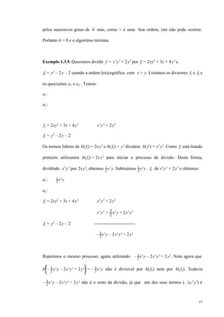 17
pelos sucessivos graus de h′
mas, como > é uma boa ordem, isto não pode ocorrer.
Portanto h = 0 e o algoritmo termina.
Exemplo 1.3.9. Queremos dividir f = x3
y3
+ 2y2
por f1 = 2xy2
+ 3x + 4y2
e
f2 = y2
– 2y – 2 usando a ordem lexicográfica com x > y. Listamos os divisores f1 e f2 e
os quocientes a1 e a2 . Temos:
a1:
a2:
f1 = 2xy2
+ 3x + 4y2
x3
y3
+ 2y2
f2 = y2
– 2y – 2
Os termos líderes de lt( f1) = 2xy2
e lt( f2) = y2
dividem lt( f ) = x3
y3
. Como f1 está listado
primeiro utilizamos lt( f1) = 2xy2
para iniciar o processo de divisão. Desta forma,
dividindo x3
y3
por 2xy2
, obtemos 1
2
x2
y. Subtraímos 1
2
x2
y . f1 de x3
y3
+ 2y2
e obtemos:
a1: 1
2
x2
y
a2:
f1 = 2xy2
+ 3x + 4y2
x3
y3
+ 2y2
x3
y3
+ 3
2
x3
y + 2x2
y3
f2 = y2
– 2y – 2
– 3
2
x3
y – 2x2
y3
+ 2y2
Repetimos o mesmo processo, agora utilizando – 3
2
x3
y – 2x2
y3
+ 2y2
. Note agora que
lt – 3
2
x3
y – 2x2
y3
+ 2y2
= – 3
2
x3
y não é divisível por lt( f1) nem por lt( f2). Todavia
– 3
2
x3
y – 2x2
y3
+ 2y2
não é o resto da divisão, já que um dos seus termos (– 2x2
y3
) é
 