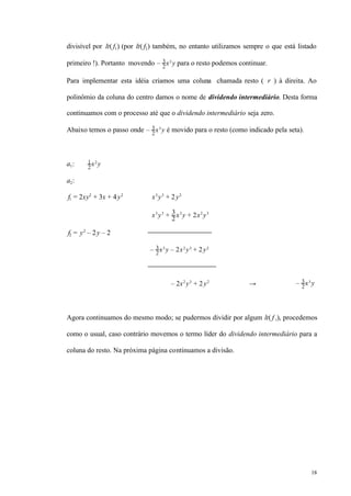 18
divisível por lt( f1) (por lt( f2) também, no entanto utilizamos sempre o que está listado
primeiro !). Portanto movendo – 3
2
x3
y para o resto podemos continuar.
Para implementar esta idéia criamos uma coluna chamada resto ( r ) à direita. Ao
polinômio da coluna do centro damos o nome de dividendo intermediário. Desta forma
continuamos com o processo até que o dividendo intermediário seja zero.
Abaixo temos o passo onde – 3
2
x3
y é movido para o resto (como indicado pela seta).
a1: 1
2
x2
y
a2:
f1 = 2xy2
+ 3x + 4y2
x3
y3
+ 2y2
x3
y3
+ 3
2
x3
y + 2x2
y3
f2 = y2
– 2y – 2
– 3
2
x3
y – 2x2
y3
+ 2y2
– 2x2
y3
+ 2y2
→ – 3
2
x3
y
Agora continuamos do mesmo modo; se pudermos dividir por algum lt( f i), procedemos
como o usual, caso contrário movemos o termo líder do dividendo intermediário para a
coluna do resto. Na próxima página continuamos a divisão.
 