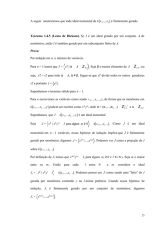 23
A seguir mostraremos que todo ideal monomial de k[x1,...,xn] é finitamente gerado.
Teorema 1.4.5 (Lema de Dickson). Se I é um ideal gerado por um conjunto A de
monômios, então I é também gerado por um subconjunto finito de A.
Prova:
Por indução em n, o número de variáveis.
Para n = 1 temos que I = x1
α
| α ∈ A ⊂ Z≥ 0 . Seja β o menor elemento de A ⊂ Z≥ 0 , ou
seja, x1
β
< x1
α
para todo α ∈ A, α ≠ β. Segue-se que x1
β
divide todos os outros geradores
x1
α
e portanto I = x1
β
.
Suponhamos o teorema válido para n – 1.
Para n escrevemos as variáveis como sendo x1,...,xn – 1,y, de forma que os monômios em
k[x1,...,xn – 1,y] podem ser escritos como xα
ym
, onde α = (α1,...,αn – 1) ∈ Z≥ 0
n – 1
e m ∈ Z≥ 0.
Suponhamos que I ⊂ k[x1,...,xn – 1,y] é um ideal monomial.
Seja J = xα
| xα
ym
∈ I para algum m ≥ 0 ⊂ k[x1,...,xn – 1]. Como J é um ideal
monomial em n – 1 variáveis, nossa hipótese de indução implica que J é finitamente
gerado por monômios, digamos J = xα(1)
,...,xα(s)
. Podemos ver J como a projeção de I
sobre k[x1,...,xn – 1].
Por definição de J, temos que xα(i)
ymi ∈ I, para algum mi ≥ 0 e 1 ≤ i ≤ s. Seja m o maior
entre os mi. Então para cada l entre 0 e m, considere o ideal
Jl = xβ
| xβ
yl
∈ I ⊂ k[x1,...,xn – 1]. Podemos pensar em Jl como sendo uma "fatia" de I
gerada por monômios contendo y na l-ésima potência. Usando nossa hipótese de
indução, Jl é finitamente gerado por um conjunto de monômios, digamos
Jl = xαl(1)
,...,xαl(sl)
.
 