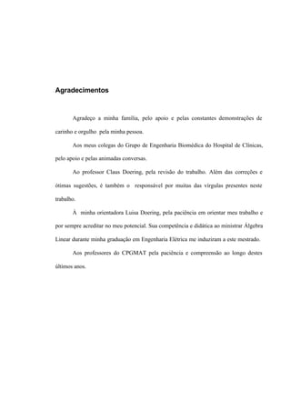 Agradecimentos
Agradeço a minha família, pelo apoio e pelas constantes demonstrações de
carinho e orgulho pela minha pessoa.
Aos meus colegas do Grupo de Engenharia Biomédica do Hospital de Clínicas,
pelo apoio e pelas animadas conversas.
Ao professor Claus Doering, pela revisão do trabalho. Além das correções e
ótimas sugestões, é também o responsável por muitas das vírgulas presentes neste
trabalho.
À minha orientadora Luisa Doering, pela paciência em orientar meu trabalho e
por sempre acreditar no meu potencial. Sua competência e didática ao ministrar Álgebra
Linear durante minha graduação em Engenharia Elétrica me induziram a este mestrado.
Aos professores do CPGMAT pela paciência e compreensão ao longo destes
últimos anos.
 