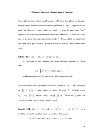 25
1.5 Teorema da base de Hilbert e Bases de Groebner
Nesta seção daremos a solução completa para o problema da descrição de um ideal, i.e.,
seremos capazes de identificar quando um dado polinômio f ∈ k[x1,...,xn] pertence a um
ideal I de k[x1,...,xn]. Nosso estudo nos guiará a bases de ideais com “boas”
propriedades relativas ao algoritmo da divisão ( bases de Groebner). A idéia chave é que
uma vez escolhida uma ordem de monômios, todo f ∈ k[x1,...,xn] terá um único termo
líder lt( f ). Então para um ideal I podemos definir seu ideal de termos líderes como
segue:
Definição 1.5.1. Seja I ⊂ k[x1,...,xn] um ideal não nulo.
(i) Denotamos por lt(I) o conjunto dos termos líderes de elementos de I. Desta
forma
lt(I) = cxα
| lt( f ) = cxα
para algum f ∈ I .
(ii) Denotamos por lt(I) o ideal gerado pelos elementos de lt(I).
Dado um conjunto finito de geradores de um ideal I, digamos I = f1,..., fs , observamos
que lt( f1),...,lt( fs) e lt(I) podem ser ideais diferentes. Por definição temos
lt( fi) ∈ lt(I) ⊂ lt(I) , portanto lt( f1),...,lt( fs) ⊂ lt(I) . Todavia lt(I) pode ser
estritamente maior, como mostra o exemplo a seguir.
Exemplo 1.5.2. Seja I = f1, f2 , onde f1 = x2
y2
+ 2xy + y e f2 = x4
y + 2xy + x, e
considere a ordem lexicográfica com x > y em k[x,y]. Então, como
2x3
y + x2
y –2xy2
– xy = x2
(x2
y2
+ 2xy + y) – y (x4
y + 2xy + x) ,
 