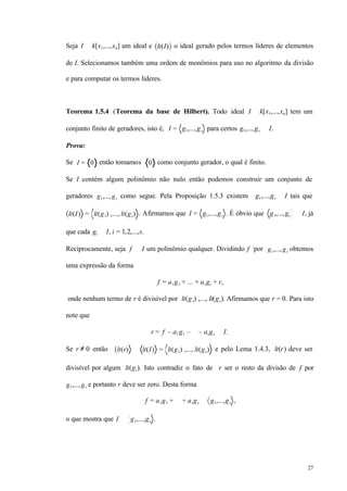 27
Seja I ⊂ k[x1,...,xn] um ideal e lt(I) o ideal gerado pelos termos líderes de elementos
de I. Selecionamos também uma ordem de monômios para uso no algoritmo da divisão
e para computar os termos líderes.
Teorema 1.5.4 (Teorema da base de Hilbert). Todo ideal I ⊂ k[x1,...,xn] tem um
conjunto finito de geradores, isto é, I = g1,...,gs para certos g1,...,gs ∈ I.
Prova:
Se I = 0 então tomamos 0 como conjunto gerador, o qual é finito.
Se I contém algum polinômio não nulo então podemos construir um conjunto de
geradores g1,...,gs como segue. Pela Proposição 1.5.3 existem g1,...,gs ∈ I tais que
lt(I) = lt(g1) ,..., lt(gs) . Afirmamos que I = g1,...,gs . É óbvio que g1,...,gs ⊂ I, já
que cada gi ∈ I, i = 1,2,...,s.
Reciprocamente, seja f ∈ I um polinômio qualquer. Dividindo f por g1,...,gs obtemos
uma expressão da forma
f = a1g1 + ... + asgs + r,
onde nenhum termo de r é divisível por lt(g1) ,..., lt(gs). Afirmamos que r = 0. Para isto
note que
r = f – a1g1 – ⋅⋅⋅ – asgs ∈ I.
Se r ≠ 0 então lt(r) ∈ lt(I) = lt(g1) ,..., lt(gs) e pelo Lema 1.4.3, lt(r) deve ser
divisível por algum lt(gi). Isto contradiz o fato de r ser o resto da divisão de f por
g1,...,gs e portanto r deve ser zero. Desta forma
f = a1g1 + ⋅⋅⋅ + asgs ∈ g1,...,gs ,
o que mostra que I ⊂ g1,...,gs .
 