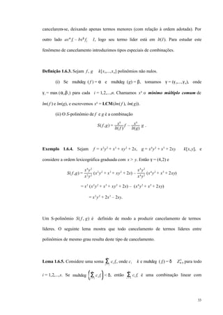 33
cancelarem-se, deixando apenas termos menores (com relação à ordem adotada). Por
outro lado axα
fi – bxβ
fj ∈ I, logo seu termo líder está em lt(I). Para estudar este
fenômeno de cancelamento introduzimos tipos especiais de combinações.
Definição 1.6.3. Sejam f , g ∈ k[x1,...,xn] polinômios não nulos.
(i) Se multdeg ( f ) = α e multdeg (g) = β, tomamos γ = (γ1,...,γn), onde
γi = max (αi,βi) para cada i = 1,2,...,n. Chamamos xγ
o mínimo múltiplo comum de
lm( f ) e lm(g), e escrevemos xγ
= LCM(lm( f ), lm(g)).
(ii) O S-polinômio de f e g é a combinação
S( f ,g) = xγ
lt( f )
f – xγ
lt(g)
g .
Exemplo 1.6.4. Sejam f = x2
y2
+ x3
+ xy2
+ 2x, g = x4
y2
+ x5
+ 2xy ∈ k[x,y], e
considere a ordem lexicográfica graduada com x > y. Então γ = (4,2) e
S( f ,g) =
x4
y2
x2
y2
(x2
y2
+ x3
+ xy2
+ 2x) –
x4
y2
x4
y2
(x4
y2
+ x5
+ 2xy)
= x2
(x2
y2
+ x3
+ xy2
+ 2x) – (x4
y2
+ x5
+ 2xy)
= x3
y2
+ 2x3
– 2xy.
Um S-polinômio S( f , g) é definido de modo a produzir cancelamento de termos
líderes. O seguinte lema mostra que todo cancelamento de termos líderes entre
polinômios de mesmo grau resulta deste tipo de cancelamento.
Lema 1.6.5. Considere uma soma ci fiΣi = 1
s
, onde ci ∈ k e multdeg ( fi ) = δ ∈ Z≥ 0
n
para todo
i = 1,2,...,s. Se multdeg ci fiΣi = 1
s
< δ, então ci fiΣi = 1
s
é uma combinação linear com
 